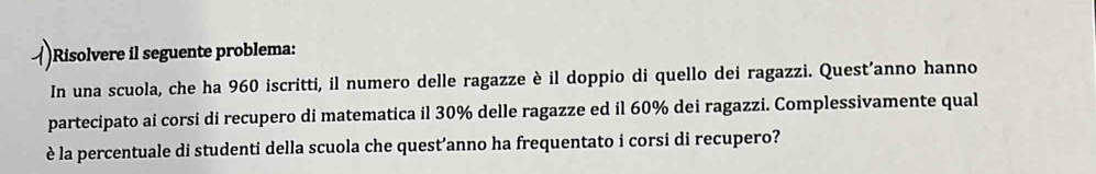 Risolvere il seguente problema: 
In una scuola, che ha 960 iscritti, il numero delle ragazze è il doppio di quello dei ragazzi. Quest’anno hanno 
partecipato ai corsi di recupero di matematica il 30% delle ragazze ed il 60% dei ragazzi. Complessivamente qual 
è la percentuale di studenti della scuola che quest’anno ha frequentato i corsi di recupero?