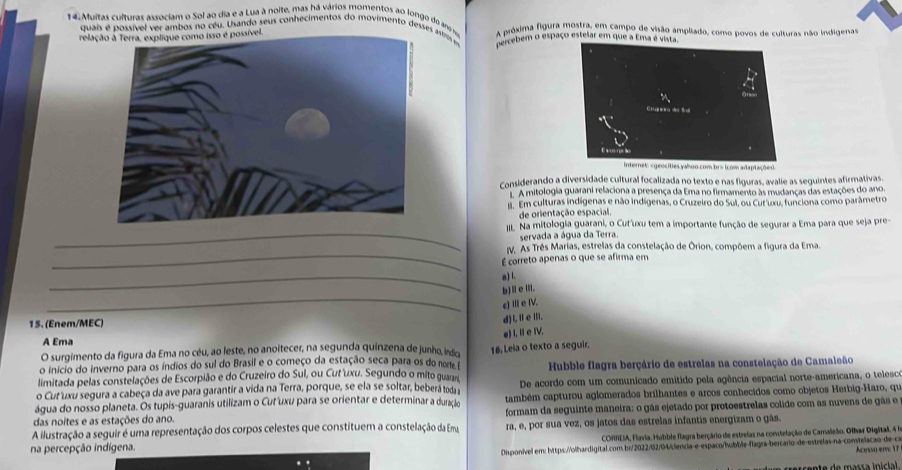 Muitas culturas associam o Sol ao dia e a Lua à noite, mas há vários momentos ao longo do aro r A próxima figura mostra, em campo de visão ampliado, como povos de culturas não indigenas
quais é possível ver ambos no céu. Usando seus conhecimentos do movimento desses astros em nercebem o espaço estelar em que a Ema é vista.
rela
Considerando a diversidade cultural focalizada no texto e nas figuras, avalie as seguintes afirmativas.
A mitologia guarani relaciona a presença da Ema no firmamento às mudanças das estações do ano.
Em culturas indígenas e não indígenas, o Cruzeiro do Sul, ou Cut uxu, funciona como parâmetro
de orientação espacial.
I. Na mitologia guarani, o Cut'uxu tem a importante função de segurar a Ema para que seja pre-
_servada a água da Terra.
V. As Três Marias, estrelas da constelação de Órion, compõem a figura da Ema.
_É correto apenas o que se afirma em
_
a) l.
_
b)Ⅱe ili.
c) III e IV.
15. (Enem/MEC)
d) l,ⅡeⅢ.
A Ema
O surgimento da figura da Ema no céu, ao leste, no anoitecer, na segunda quinzena de junho, indicoa e) I, I e IV.
o início do inverno para os índios do sul do Brasil e o começo da estação seca para os do norte f 16. Leia o texto a seguir.
limitada pelas constelações de Escorpião e do Cruzeiro do Sul, ou Cut'uxu. Segundo o mito guarar  Hubble flagra berçário de estrelas na constelação de Camaleão
o Cur uxu segura a cabeça da ave para garantir a vida na Terra, porque, se ela se soltar, beberã toda a De acordo com um comunicado emitido pela agência espacial norte-americana, o telesco
água do nosso planeta. Os tupis-guaranis utilizam o Cuř'uxu para se orientar e determinar a duracko também capturou aglomerados brilhantes e arcos conhecidos como objetos Herbig-Haro, que
das noites e as estações do ano. formam da seguinte maneira: o gás ejetado por protoestrelas colide com as nuvens de gás e
A ilustração a seguir é uma representação dos corpos celestes que constituem a constelação da Emu
na percepção indígena. ra, e, por sua vez, os jatos das estrelas infantis energizam o gãs.
CORREIA, Flavia. Hubble flagra berçário de estrelas na comtelação de Carnaleão. Olbar Digital, 4 1
Disponível em: https://olhardigital.com be/2022/02/04/clencia-e-espaco/hubble-flagra-bercaro de-estrelas na-constelacão de cr Acessa erve 17