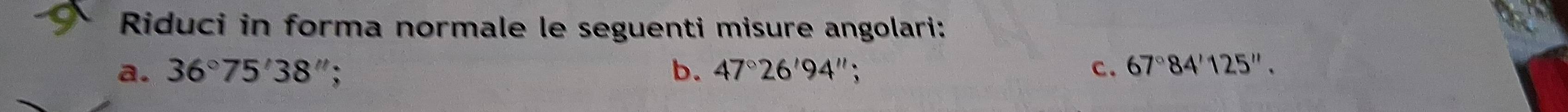 Riduci in forma normale le seguenti misure angolari: 
a. 36°75'38''; b. 47°26'94'' c. 67°84'125''.