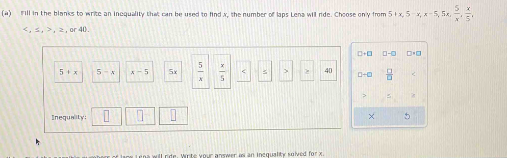 Fill in the blanks to write an inequality that can be used to find x, the number of laps Lena will ride. Choose only from 5+x, 5-x, x-5, 5 5x,  5/x ,  x/5 ,
, ≤ , , ≥ , or 40.
□ +□ □ -□ □ * □
5+x 5-x x-5 5x  5/x   x/5  S 40 □ / □  □ /□   S 2 
Inequality: × 
L ena will ride. Write your answer as an inequality solved for x.