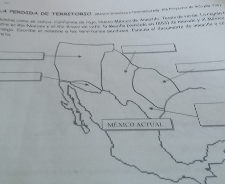 LA PERDIDA DE TERRITÓRIO (Méxica Grandezo y Diveraldad pág. 196 Proyectos de Aula pág 236) 
Rumina como se indica: California de rajo. Nuevo México de Amarillo, Texas de verde, La región la 
atre el Río Nueces y el Río Bravo de cafe, la Mesilla (vendida en 1853) de morado y al México 
v ? a ranja. Escribe el nombre a los territorios perdidos. Ilumina el documento de amarillo y có