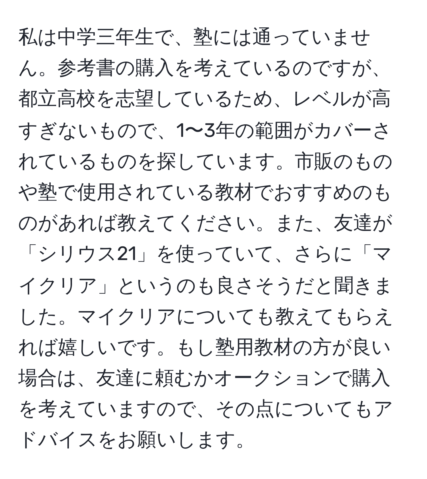 私は中学三年生で、塾には通っていません。参考書の購入を考えているのですが、都立高校を志望しているため、レベルが高すぎないもので、1〜3年の範囲がカバーされているものを探しています。市販のものや塾で使用されている教材でおすすめのものがあれば教えてください。また、友達が「シリウス21」を使っていて、さらに「マイクリア」というのも良さそうだと聞きました。マイクリアについても教えてもらえれば嬉しいです。もし塾用教材の方が良い場合は、友達に頼むかオークションで購入を考えていますので、その点についてもアドバイスをお願いします。