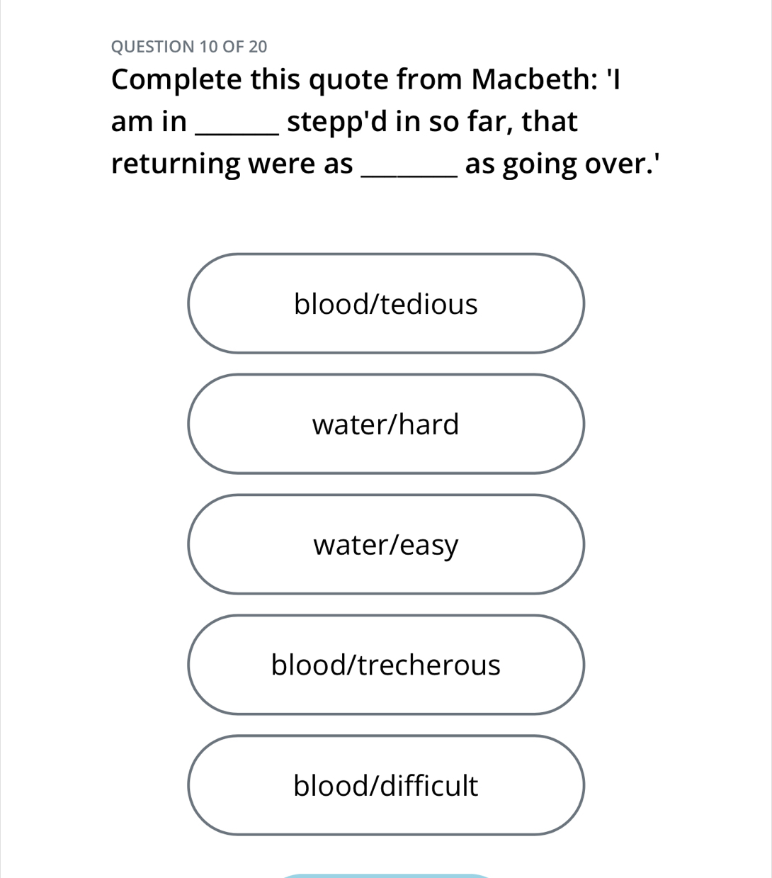 OF 20
Complete this quote from Macbeth: 'I
am in _stepp'd in so far, that
returning were as _as going over.'
blood/tedious
water/hard
water/easy
blood/trecherous
blood/difficult