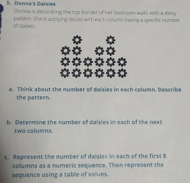 Donna's Daisies 
Donna is decorating the top border of her bedroom walls with a daisy 
pattern. She is applying decals with each column having a specific number 
of daisies. 
a. Think about the number of daisies in each column. Describe 
the pattern. 
b. Determine the number of daisies in each of the next 
two columns. 
c. Represent the number of daisies in each of the first 8
columns as a numeric sequence. Then represent the 
sequence using a table of values.