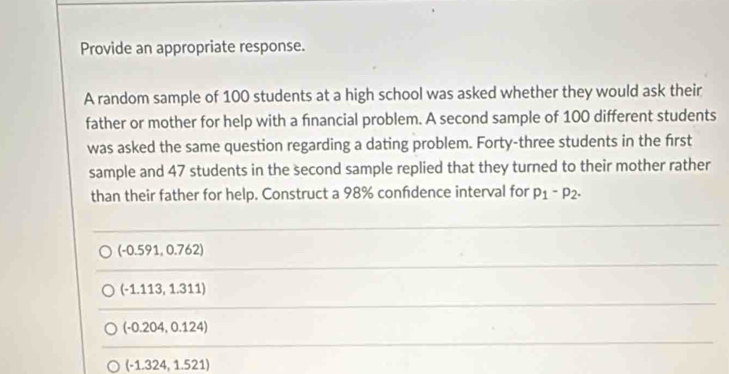 Provide an appropriate response.
A random sample of 100 students at a high school was asked whether they would ask their
father or mother for help with a financial problem. A second sample of 100 different students
was asked the same question regarding a dating problem. Forty-three students in the first
sample and 47 students in the second sample replied that they turned to their mother rather
than their father for help. Construct a 98% confdence interval for p_1-p_2.
(-0.591,0.762)
(-1.113,1.311)
(-0.204,0.124)
(-1.324,1.521)