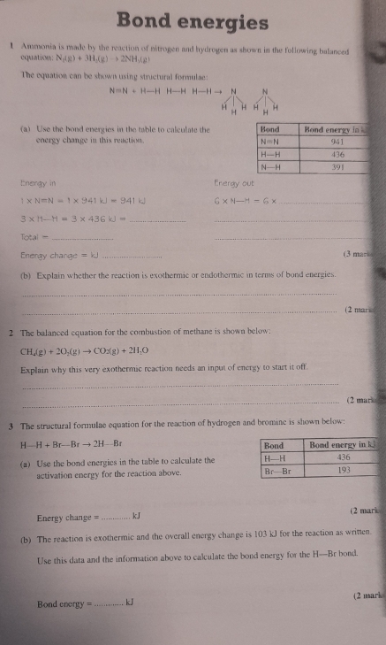 Bond energies
1 Ammonia is made by the reaction of nitrogen and hydrogen as shown in the following balanced
equation: N_2(g)+3H_2(g)to 2NH_3(g)
The equation can be shown using structural formulae:
N=N+H-HH-HH-H -1 N N
H H
H H
(a) Use the bond energies in the table to calculate the 
energy change in this reaction. 
Energy in Energy out
1* N=N=1* 941kJ=941kJ 6* N-H=6* _
__ 3* 11-H=3* 436kJ=
_ Total=
_
Energy change =kJ _(3 mar
(b) Explain whether the reaction is exothermic or endothermic in terms of bond energies.
_
_(2 mare
2 The balanced cquation for the combustion of methane is shown below:
CH_4(g)+2O_2(g)to CO_2(g)+2H_2O
Explain why this very exothermic reaction needs an input of energy to start it off.
_
_(2 marke 
3 The structural formulae equation for the reaction of hydrogen and bromine is shown below:
H-H+Br-Brto 2H-Br
(a) Use the bond energics in the table to calculate the 
activation energy for the reaction above. 
Energy change = _kJ (2 mark
(b) The reaction is exothermic and the overall energy change is 103 kJ for the reaction as written.
Use this data and the information above to calculate the bond energy for the H—Br bond.
Bond energ = _kJ (2 mark