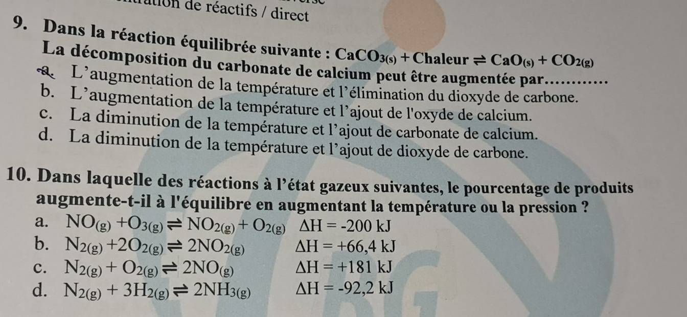 ation de réactifs / direct
9. Dans la réaction équilibrée suivante : CaCO_3(s)+Chaleurleftharpoons CaO_(s)+CO_2(g)
La décomposition du carbonate de ca
a L'augmentation de la température et l'élimination du dioxyde de carbone.
b. L'augmentation de la température et l'ajout de l'oxyde de calcium.
c. La diminution de la température et l’ajout de carbonate de calcium.
d. La diminution de la température et l’ajout de dioxyde de carbone.
10. Dans laquelle des réactions à l’état gazeux suivantes, le pourcentage de produits
augmente-t-il à l'équilibre en augmentant la température ou la pression ?
a. NO_(g)+O_3(g)leftharpoons NO_2(g)+O_2(g)Delta H=-200kJ
b. N_2(g)+2O_2(g)leftharpoons 2NO_2(g) △ H=+66,4kJ
c. N_2(g)+O_2(g)leftharpoons 2NO_(g)
△ H=+181kJ
d. N_2(g)+3H_2(g)leftharpoons 2NH_3(g) △ H=-92,2kJ