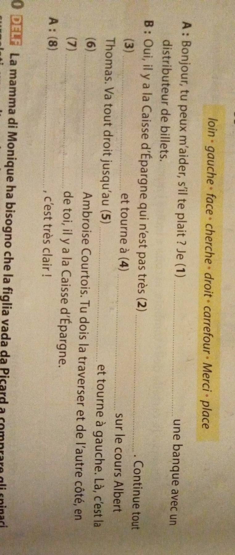 loin - gauche » face » cherche » droit » carrefour » Merci > place 
A : Bonjour, tu peux m'aider, s’il te plait ? Je (1)_ 
une banque avec un 
distributeur de billets. 
B : Oui, il y a la Caisse d'Épargne qui n'est pas très (2)_ 
. Continue tout 
(3) _et tourne à (4) _sur le cours Albert 
Thomas. Va tout droit jusqu'au (5) _et tourne à gauche. Là, c'est la 
(6)_ Ambroise Courtois. Tu dois la traverser et de l'autre côté, en 
(7)_ de toi, il y a la Caisse d’Épargne. 
A:(8) _, c'est très clair ! 
O Dela La mamma di Monique ha bisogno che la figlia vada da Picard a comprare qli sninari