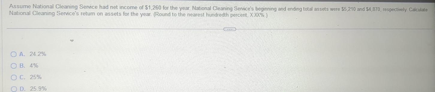 Assume National Cleaning Service had net income of $1,260 for the year. National Cleaning Service's beginning and ending total assets were $5,210 and $4,870, respectively. Calculate
National Cleaning Service's return on assets for the year. (Round to the nearest hundredth percent, X.XX%.)
A. 24.2%
B. 4%
C. 25%
D. 25.9%