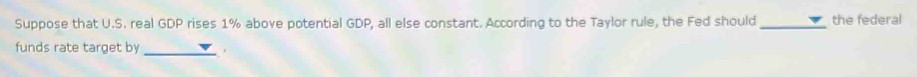 Suppose that U.S. real GDP rises 1% above potential GDP, all else constant. According to the Taylor rule, the Fed should_ the federal 
funds rate target by _.