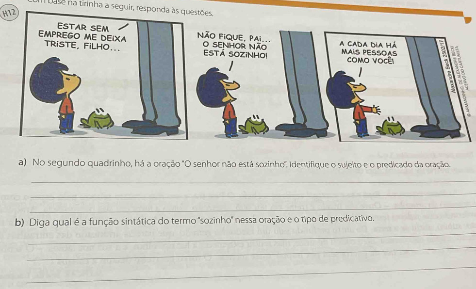 Il base na tirinha a seguir, responda às questões. 
H1 
NÃO FiQUE, PAi... 
O SENHOR Não 
ESTÁ SOZINHO! 
a) No segundo quadrinho, há a oração "O senhor não está sozinho'. Identifique o sujeito e o predicado da oração. 
_ 
_ 
_ 
_ 
b) Diga qual é a função sintática do termo 'sozinho' nessa oração e o tipo de predicativo. 
_ 
_