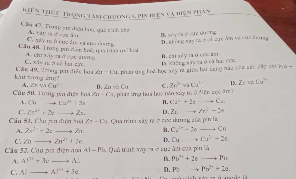 kiên thức trọng tâm chương 5, pin điện và điện phân
Câu 47. Trong pin điện hoá, quá trình khử
A. xảy ra ở cực âm. B. xảy ra ở cực dương.
C. xảy ra ở cực âm và cực dương.
D. không xảy ra ở cả cực âm và cực dương.
Câu 48. Trong pin điện hoá, quá trình oxi hoá
A. chỉ xảy ra ở cực dương.
B. chỉ xảy ra ở cực âm.
C. xảy ra ở cả hai cực.
D. không xảy ra ở cả hai cực.
Câu 49. Trong pin điện hoá Zn-Cu , phản ứng hoá học xảy ra giữa hai dạng nào của các cặp oxi hoá -
khử tương ứng? Cu^(2+). D. 7 n và Cu^(2+).
A. Znv a Cu^(2+). B. Zn và Cu. C. Zn^(2+) và
Câu 50. Trong pin điện hoá Zn-Cu , phản ứng hoá học nào xảy ra ở điện cực âm?
A. Cuto Cu^(2+)+2e. B. Cu^(2+)+2eto Cu.
C. Zn^(2+)+2eto Zn. D. Znto Zn^(2+)+2e.
Câu 51. Cho pin điện hoá Zn-Cu. Quá trình xảy ra ở cực dương của pin là
A. Zn^(2+)+2eto Zn. B. Cu^(2+)+2eto Cu.
C. Znto Zn^(2+)+2e. D. Cuto Cu^(2+)+2e.
Câu 52. Cho pin điện hoá Al-Pb 9. Quá trình xảy ra ở cực âm của pin là
A. Al^(3+)+3eto Al. B. Pb^(2+)+2eto Pb.
C. Alto Al^(3+)+3e. D. Pbto Pb^(2+)+2e.
ah xày ra ở anode là