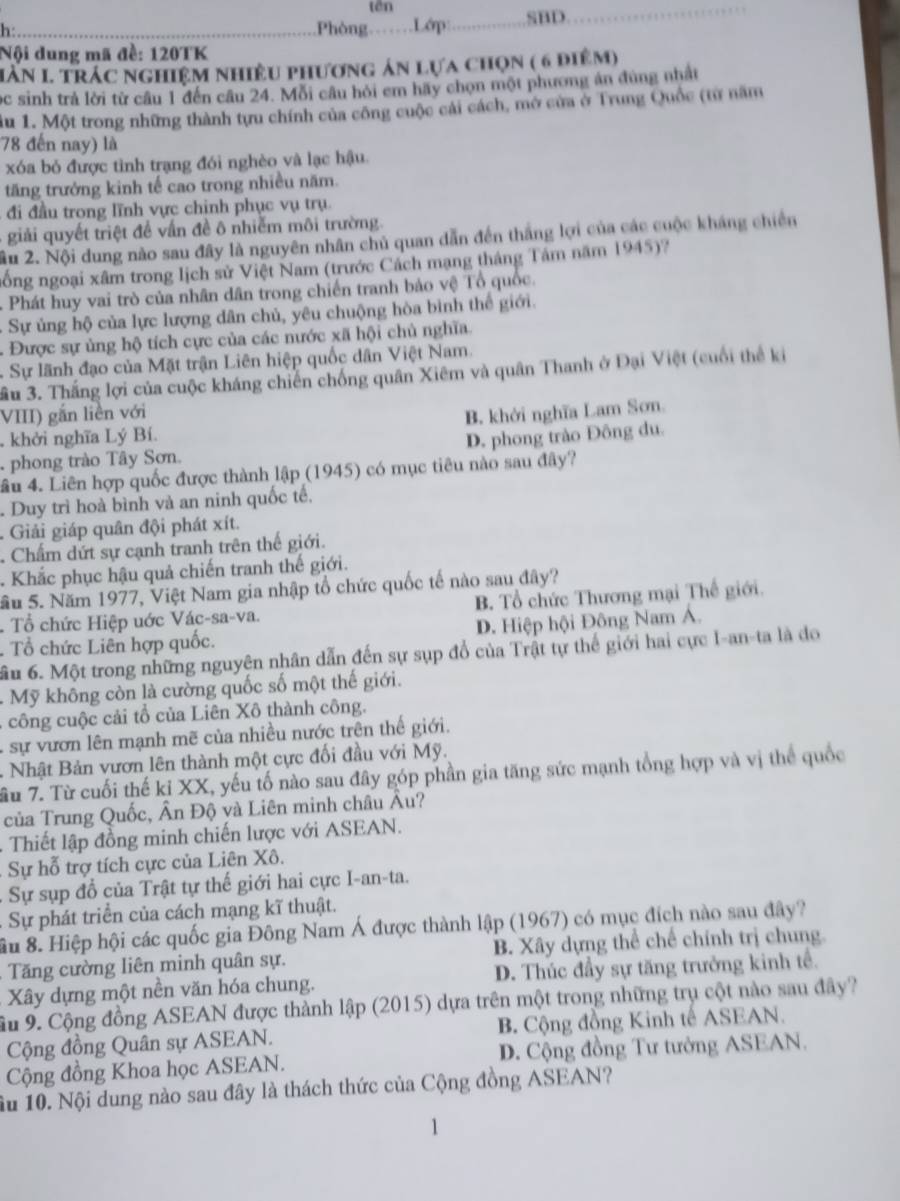 tān
h:_ Phòng_ .Lớp:_ .SBD._
Nội dung mã đề: 120TK
Hàn 1 trác nghiệm nhiều phương ản lựa chọn ( 6 điệm)
ọc sinh trả lời từ cầu 1 đến câu 24. Mỗi câu hỏi em hãy chọn một phương án dùng nhất
lu 1. Một trong những thành tựu chính của công cuộc cải cách, mở cửa ở Trung Quốc (từ năm
78 đến nay) là
xóa bỏ được tình trạng đói nghèo và lạc hậu.
tăng trưởng kinh tế cao trong nhiều năm.
đi đầu trong lĩnh vực chỉnh phục vụ trụ.
giải quyết triệt để vấn đề ô nhiễm môi trường
âu 2. Nội dung nào sau đây là nguyên nhân chủ quan dẫn đến thắng lợi của các cuộc kháng chiến
nổng ngoại xâm trong lịch sử Việt Nam (trước Cách mạng tháng Tâm năm 1945)?
Phát huy vai trò của nhân dân trong chiến tranh bảo vệ Tổ quốc.
- Sự ủng hộ của lực lượng dân chủ, yêu chuộng hòa bình thể giới.
. Được sự ủng hộ tích cực của các nước xã hội chủ nghĩa.
. Sự lãnh đạo của Mặt trận Liên hiệp quốc dân Việt Nam.
ầu 3. Thắng lợi của cuộc kháng chiến chống quân Xiêm và quân Thanh ở Đại Việt (cuối thể ki
VIII) gắn liền với
B. khởi nghĩa Lam Sơn
. khởi nghĩa Lý Bí.
phong trào Tây Sơn. D. phong trào Đông du.
lâu 4. Liên hợp quốc được thành lập (1945) có mục tiêu nào sau đây?
Duy trì hoà bình và an ninh quốc tế,
.  Giải giáp quân đội phát xít.
Chẩm dứt sự cạnh tranh trên thế giới.
Khắc phục hậu quả chiến tranh thế giới.
Sầu 5. Năm 1977, Việt Nam gia nhập tổ chức quốc tế nào sau đây?
Tổ chức Hiệp uớc Vác-sa-va. B. Tổ chức Thương mại Thế giới.
. Tổ chức Liên hợp quốc. D. Hiệp hội Đông Nam Á.
ầu 6. Một trong những nguyên nhân dẫn đến sự sụp đổ của Trật tự thế giới hai cực I-an-ta là do
.  Mỹ không còn là cường quốc số một thế giới.
- công cuộc cải tổ của Liên Xô thành công.
, sự vươn lên mạnh mẽ của nhiều nước trên thế giới.
- Nhật Bản vươn lên thành một cực đối đầu với Mỹ.
ầu 7. Từ cuối thế kỉ XX, yếu tố nào sau đây góp phần gia tăng sức mạnh tổng hợp và vị thể quốc
của Trung Quốc, Ân Độ và Liên minh châu Âu?
.  Thiết lập đồng minh chiến lược với ASEAN.
Sự hỗ trợ tích cực của Liên Xô.
: Sự sụp đồ của Trật tự thế giới hai cực I-an-ta.
Sự phát triển của cách mạng kĩ thuật.
Su 8. Hiệp hội các quốc gia Đông Nam Á được thành lập (1967) có mục đích nào sau đây?
Tăng cường liên minh quân sự. B. Xây dựng thể chế chính trị chung.
Xây dựng một nền văn hóa chung. D. Thúc đầy sự tăng trưởng kinh tế.
Ấu 9. Cộng đồng ASEAN được thành lập (2015) dựa trên một trong những trụ cột nào sau đây?
Cộng đồng Quân sự ASEAN. B. Cộng đồng Kinh tế ASEAN.
Cộng đồng Khoa học ASEAN. D. Cộng đồng Tư tưởng ASEAN.
1u 10. Nội dung nào sau đây là thách thức của Cộng đồng ASEAN?
1