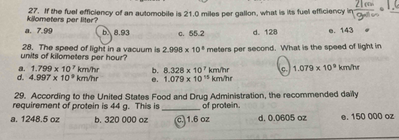 If the fuel efficiency of an automobile is 21.0 miles per gallon, what is its fuel efficiency in
kilometers per liter?
a. 7,99 b. 8.93 c. 55.2 d. 128 e. 143
28. The speed of light in a vacuum is 2.998* 10^8 meters per second. What is the speed of light in
units of kilometers per hour?
a. 1.799* 10^7km/hr b. 8.328* 10^7km/hr C. 1.079* 10^9km/hr
d. 4.997* 10^9km/hr e. 1.079* 10^(15)km/hr
29. According to the United States Food and Drug Administration, the recommended daily
requirement of protein is 44 g. This is _of protein.
a. 1248.5 oz b. 320 000 oz c. 1.6 oz d. 0.0605 oz e. 150 000 oz