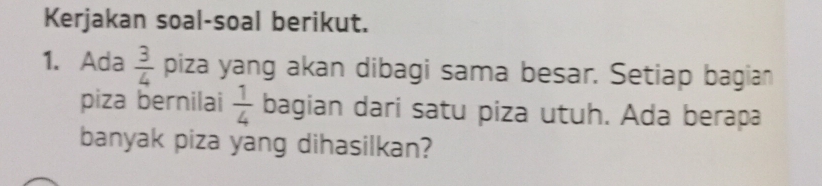 Kerjakan soal-soal berikut. 
1. Ada  3/4  piza yang akan dibagi sama besar. Setiap bagian 
piza bernilai  1/4  bagian dari satu piza utuh. Ada berapa 
banyak piza yang dihasilkan?