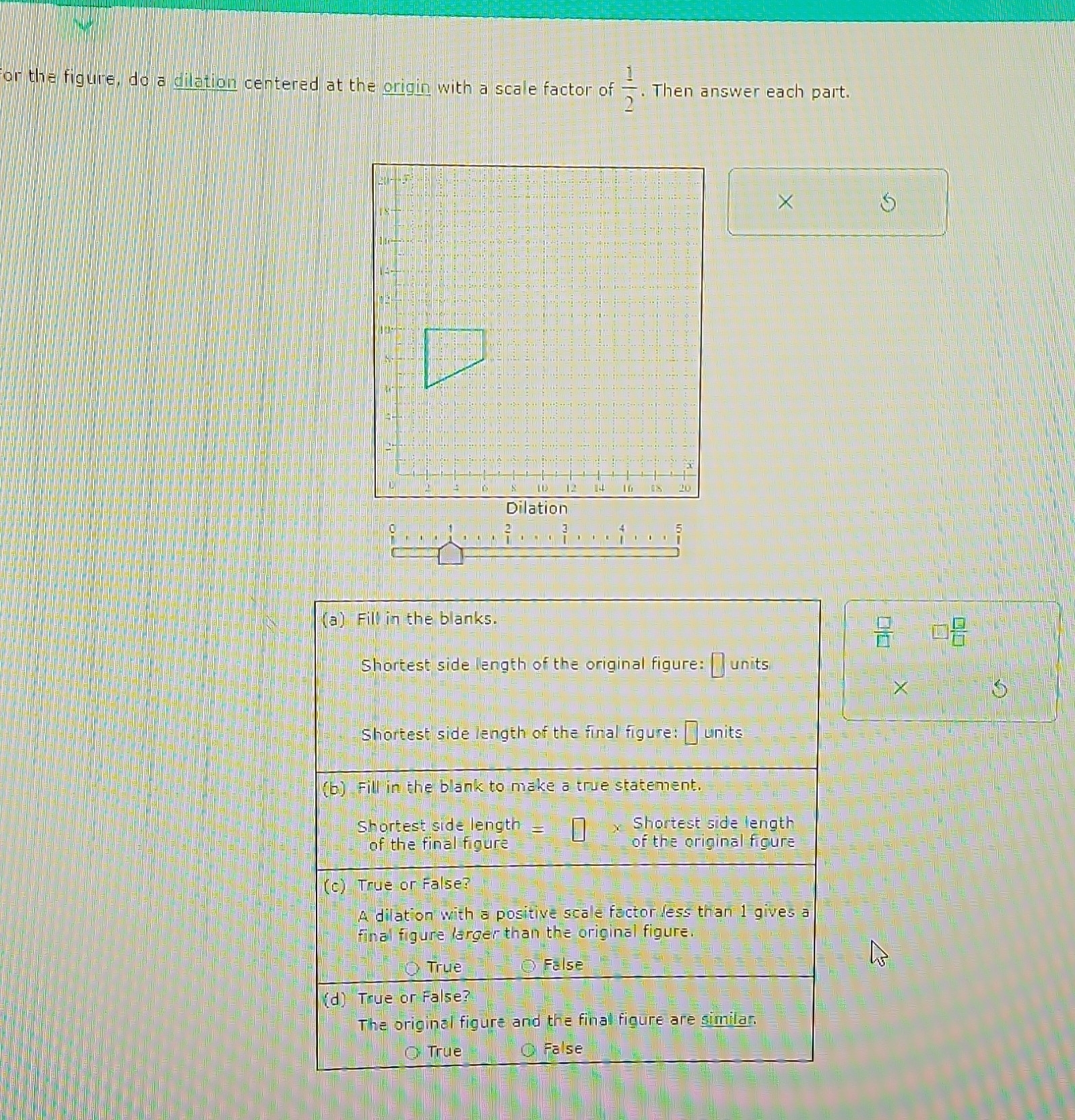 for the figure, do a dilation centered at the origin with a scale factor of  1/2 . Then answer each part.
×
a) Fill in the blanks.
 □ /□   7  □ /□  
Shortest side length of the original figure: Junits
Shortest side length of the final figure: units
(b) Fill in the blank to make a true statement.
Shortest side length Shortest side length
of the final figure of the original figure
(c) True or False?
A dilation with a positive scale factor less than 1 gives a
final figure larger than the original figure.
True False
(d) True or False?
The original figure and the final figure are similar
Ö Trụe False