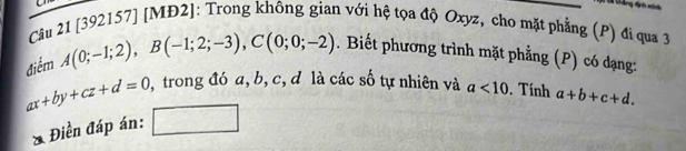 [392157] [MĐ2]: Trong không gian với hệ tọa độ Oxyz, cho mặt phẳng (P) đi qua 3 
điểm A(0;-1;2), B(-1;2;-3), C(0;0;-2). Biết phương trình mặt phẳng (P) có dạng:
ax+by+cz+d=0 0, trong đó a, b, c, đ là các số tự nhiên và a<10</tex> . Tính a+b+c+d. 
Điền đáp án: