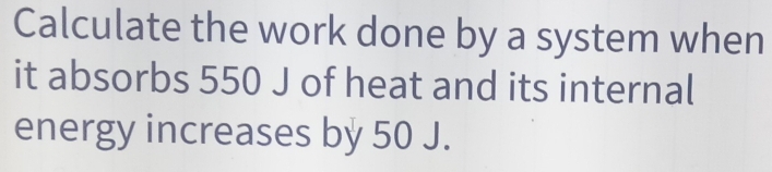 Calculate the work done by a system when 
it absorbs 550 J of heat and its internal 
energy increases by 50 J.