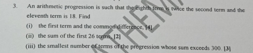 An arithmetic progression is such that the eighth term is twice the second term and the 
eleventh term is 18. Find 
(i) the first term and the common difference. [4] 
(ii) the sum of the first 26 terms. [2] 
(iii) the smallest number of terms of the progression whose sum exceeds 300. [3]