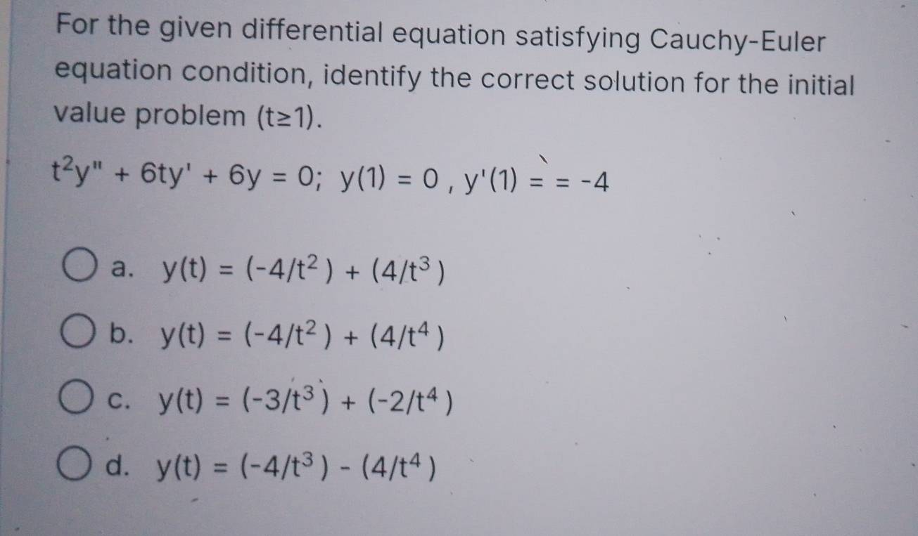 For the given differential equation satisfying Cauchy-Euler
equation condition, identify the correct solution for the initial
value problem (t≥ 1).
t^2y''+6ty'+6y=0; y(1)=0, y'(1)==-4
a. y(t)=(-4/t^2)+(4/t^3)
b. y(t)=(-4/t^2)+(4/t^4)
C. y(t)=(-3/t^3)+(-2/t^4)
d. y(t)=(-4/t^3)-(4/t^4)