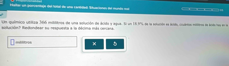 Gr cionali dad 
Hallar un porcentaje del total de una cantidad: Situaciones del mundo real __□ 05 
Un químico utiliza 366 mililitros de una solución de ácido y agua. Si un 18.9% de la solución es ácido, ¿cuántos mililitros de ácido hay en la 
solución? Redondear su respuesta a la décima más cercana. 
mililitros 
×