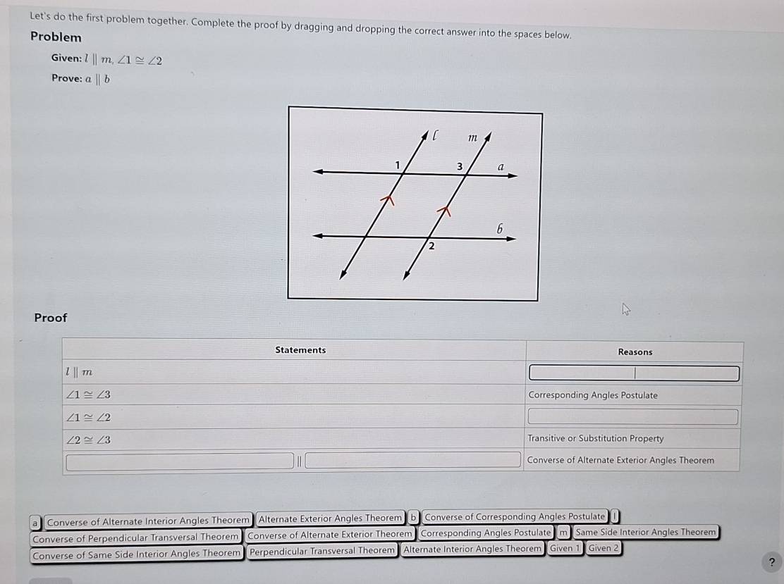 Let's do the first problem together. Complete the proof by dragging and dropping the correct answer into the spaces below.
Problem
Given: l||m, ∠ 1≌ ∠ 2
Prove: aparallel b
Proof
Statements Reasons
lⅡ m
∠ 1≌ ∠ 3 Corresponding Angles Postulate
∠ 1≌ ∠ 2
∠ 2≌ ∠ 3
Transitive or Substitution Property
Converse of Alternate Exterior Angles Theorem
a Converse of Alternate Interior Angles Theorem Alternate Exterior Angles Theorem b Converse of Corresponding Angles Postulate
Converse of Perpendicular Transversal Theorem Converse of Alternate Exterior Theorem Corresponding Angles Postulate m Same Side Interior Angles Theorem
Converse of Same Side Interior Angles Theorem Perpendicular Transversal Theorem Alternate Interior Angles Theorem Given 1 Given 2
?