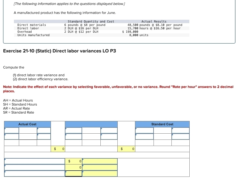 [The following information applies to the questions displayed below.] 
A manufactured product has the following information for June. 
Exercise 21-10 (Static) Direct labor variances LO P3
Compute the 
(1) direct labor rate variance and 
(2) direct labor efficiency variance. 
Note: Indicate the effect of each variance by selecting favorable, unfavorable, or no variance. Round "Rate per hour" answers to 2 decimal 
places.
AH= Actual Hours
SH= Standard Hours
AR= Actual Rate
SR= Standard Rate