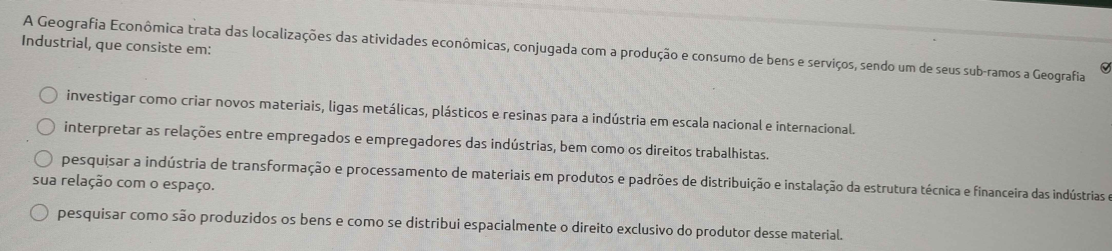 Industrial, que consiste em:
A Geografia Econômica trata das localizações das atividades econômicas, conjugada com a produção e consumo de bens e serviços, sendo um de seus sub-ramos a Geografia
Q
investigar como criar novos materiais, ligas metálicas, plásticos e resinas para a indústria em escala nacional e internacional.
interpretar as relações entre empregados e empregadores das indústrias, bem como os direitos trabalhistas.
pesquisar a indústria de transformação e processamento de materiais em produtos e padrões de distribuição e instalação da estrutura técnica e financeira das indústrias e
sua relação com o espaço.
pesquisar como são produzidos os bens e como se distribui espacialmente o direito exclusivo do produtor desse material.