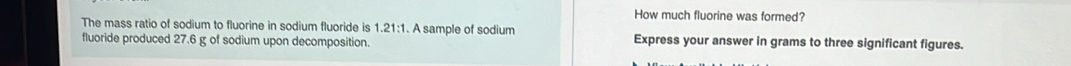 How much fluorine was formed? 
The mass ratio of sodium to fluorine in sodium fluoride is 1 21:1 A sample of sodium 
fluoride produced 27.6 g of sodium upon decomposition. Express your answer in grams to three significant figures.