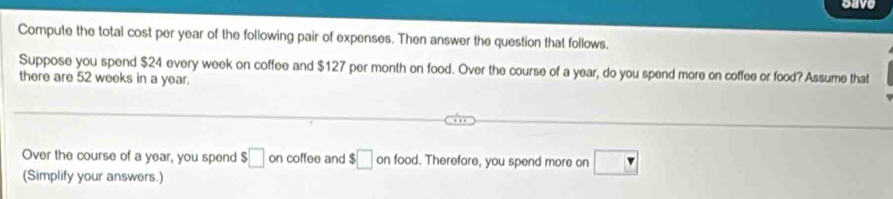 save 
Compute the total cost per year of the following pair of expenses. Then answer the question that follows. 
Suppose you spend $24 every week on coffee and $127 per month on food. Over the course of a year, do you spend more on coffee or food? Assume that 
there are 52 weeks in a year. 
Over the course of a year, you spend $□ on coffee and $□ onfooc I. Therefore, you spend more on □
(Simplify your answers.)