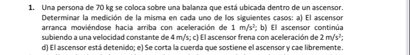 Una persona de 70 kg se coloca sobre una balanza que está ubicada dentro de un ascensor. 
Determinar la medición de la misma en cada uno de los siguientes casos: a) El ascensor 
arranca moviéndose hacia arriba con aceleración de 1m/s^2; b) El ascensor continúa 
subiendo a una velocidad constante de 4 m/s; c) El ascensor frena con aceleración de 2m/s^2; 
d) El ascensor está detenido; e) Se corta la cuerda que sostiene el ascensor y cae libremente.