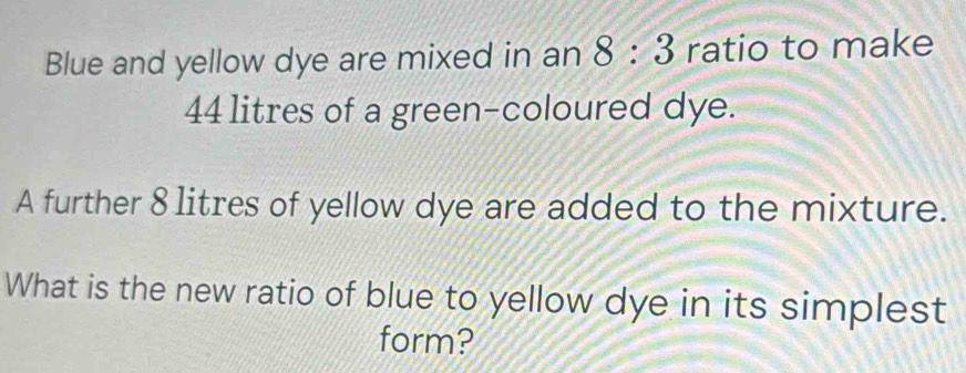 Blue and yellow dye are mixed in an 8:3 ratio to make
44 litres of a green-coloured dye. 
A further 8 litres of yellow dye are added to the mixture. 
What is the new ratio of blue to yellow dye in its simplest 
form?