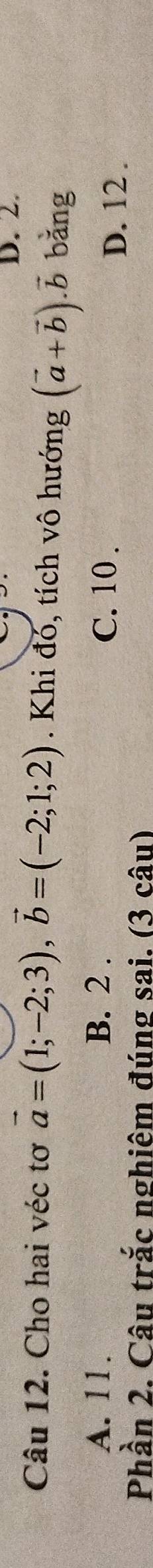 Cho hai véc tơ vector a=(1;-2;3), vector b=(-2;1;2). Khi đó, tích vô hướng (vector a+vector b).vector b bǎng
A. 11. B. 2. C. 10.
D. 12.
Phần 2. Câu trắc nghiêm đúng sai. (3 câu)