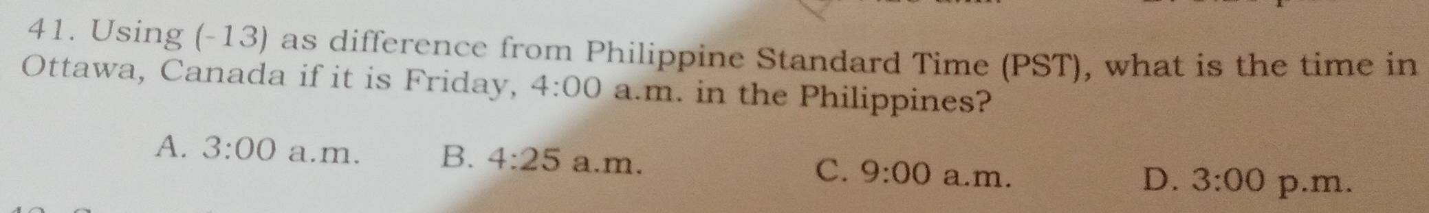 Using (-13) as difference from Philippine Standard Time (PST), what is the time in
Ottawa, Canada if it is Friday, 4:00 a.m. in the Philippines?
A. 3:00 a.m. a.m.
B. 4:25 C. 9:00 a.m.
D. 3:00 p.m.