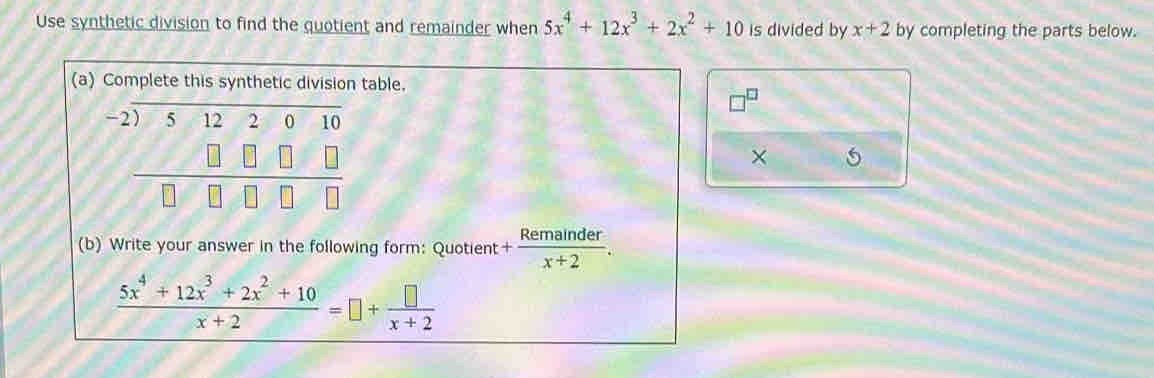 Use synthetic division to find the quotient and remainder when 5x^4+12x^3+2x^2+10 is divided by x+2 by completing the parts below. 
(a) Complete this synthetic division table.
beginarrayr -2encloselongdiv 5122010 □ □ □ □  hline □ □ □ □ endarray
× 
(b) Write your answer in the following form: Quotient + Remainder/x+2 .
 (5x^4+12x^3+2x^2+10)/x+2 =□ + □ /x+2 