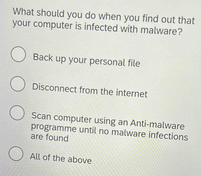 What should you do when you find out that
your computer is infected with malware?
Back up your personal file
Disconnect from the internet
Scan computer using an Anti-malware
programme until no malware infections
are found
All of the above