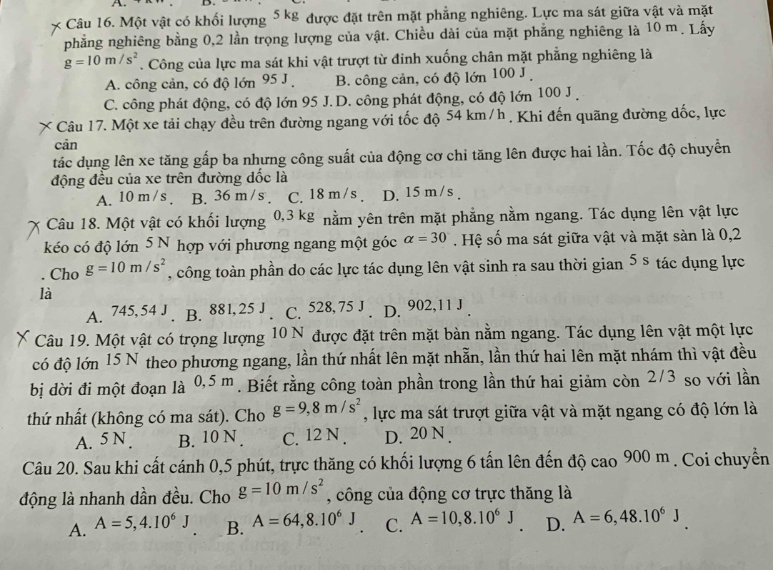 Một vật có khối lượng 5 kg được đặt trên mặt phẳng nghiêng. Lực ma sát giữa vật và mặt
phẳng nghiêng bằng 0,2 lần trọng lượng của vật. Chiều dài của mặt phẳng nghiêng là 10 m. Lấy
g=10m/s^2. Công của lực ma sát khi vật trượt từ đỉnh xuống chân mặt phẳng nghiêng là
A. công cản, có độ lớn 95 J B. công cản, có độ lớn 100 J .
C. công phát động, có độ lớn 95 J.D. công phát động, có độ lớn 100 J .
Câu 17. Một xe tải chạy đều trên đường ngang với tốc độ 54 km/h . Khi đến quãng đường dốc, lực
cản
tác dụng lên xe tăng gấp ba nhưng công suất của động cơ chỉ tăng lên được hai lần. Tốc độ chuyền
động đều của xe trên đường dốc là
A. 10 m /s . B. 36 m /s . C. 18 m /s . D. 15 m/s .
Câu 18. Một vật có khối lượng * 0,3 kg nằm yên trên mặt phẳng nằm ngang. Tác dụng lên vật lực
kéo có độ lớn 5 N hợp với phương ngang một góc alpha =30. Hệ số ma sát giữa vật và mặt sàn là 0,2
Cho g=10m/s^2 , công toàn phần do các lực tác dụng lên vật sinh ra sau thời gian 5 s tác dụng lực
là
A. 745, 54 J B. 88 1. 25 J C. 528, 75 J . D. 902,11 J .
Câu 19. Một vật có trọng lượng :  10 N được đặt trên mặt bàn nằm ngang. Tác dụng lên vật một lực
có độ lớn 15 N theo phương ngang, lần thứ nhất lên mặt nhẫn, lần thứ hai lên mặt nhám thì vật đều
bị dời đi một đoạn là 0,5 m. Biết rằng công toàn phần trong lần thứ hai giảm còn 2/3 so với lần
thứ nhất (không có ma sát). Cho g=9,8m/s^2 , lực ma sát trượt giữa vật và mặt ngang có độ lớn là
A. 5 N . B. 10 N . C. 12 N . D. 20 N .
Câu 20. Sau khi cất cánh 0,5 phút, trực thăng có khối lượng 6 tấn lên đến độ cao 900 m . Coi chuyển
động là nhanh dần đều. Cho g=10m/s^2 , công của động cơ trực thăng là
A. A=5,4.10^6J B. A=64,8.10^6J C. A=10,8.10^6J D. A=6,48.10^6°