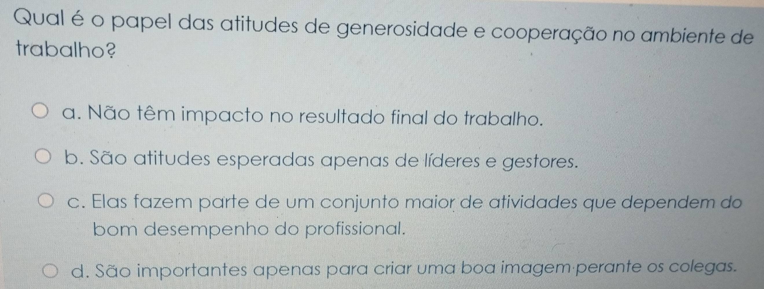 Qual é o papel das atitudes de generosidade e cooperação no ambiente de
trabalho?
a. Não têm impacto no resultado final do trabalho.
b. São atitudes esperadas apenas de líderes e gestores.
c. Elas fazem parte de um conjunto maior de atividades que dependem do
bom desempenho do profissional.
d. São importantes apenas para criar uma boa imagem perante os colegas.