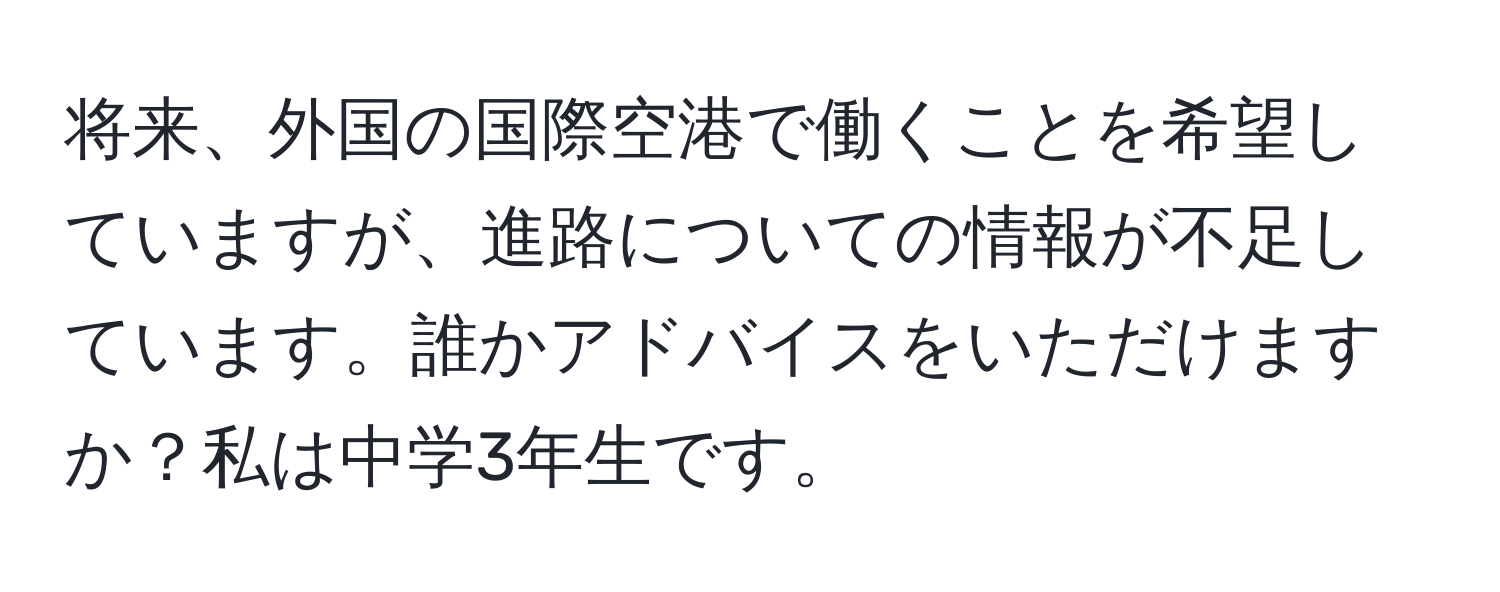 将来、外国の国際空港で働くことを希望していますが、進路についての情報が不足しています。誰かアドバイスをいただけますか？私は中学3年生です。