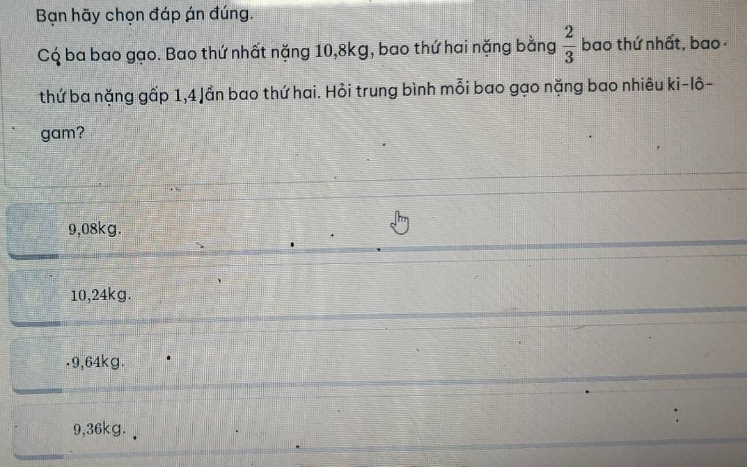 Bạn hãy chọn đáp án đúng.
C ba bao gạo. Bao thứ nhất nặng 10, 8kg, bao thứ hai nặng bằng  2/3  bao thứ nhất, bao 
thứ ba nặng gấp 1, 4 Jần bao thứ hai. Hỏi trung bình mỗi bao gạo nặng bao nhiêu ki-lô-
gam?
9,08kg.
10,24kg.. 9,64kg.
9,36kg.