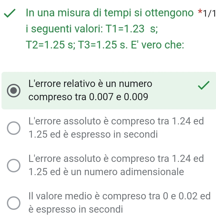 In una misura di tempi si ottengono * 1/1
i seguenti valori: T1=1.23 S;
T2=1.25s; T3=1.25 s. E' vero che:
L'errore relativo è un numero
compreso tra 0.007 e 0.009
L'errore assoluto è compreso tra 1.24 ed
1.25 ed è espresso in secondi
L'errore assoluto è compreso tra 1.24 ed
1.25 ed è un numero adimensionale
Il valore medio è compreso tra 0 e 0.02 ed
è espresso in secondi