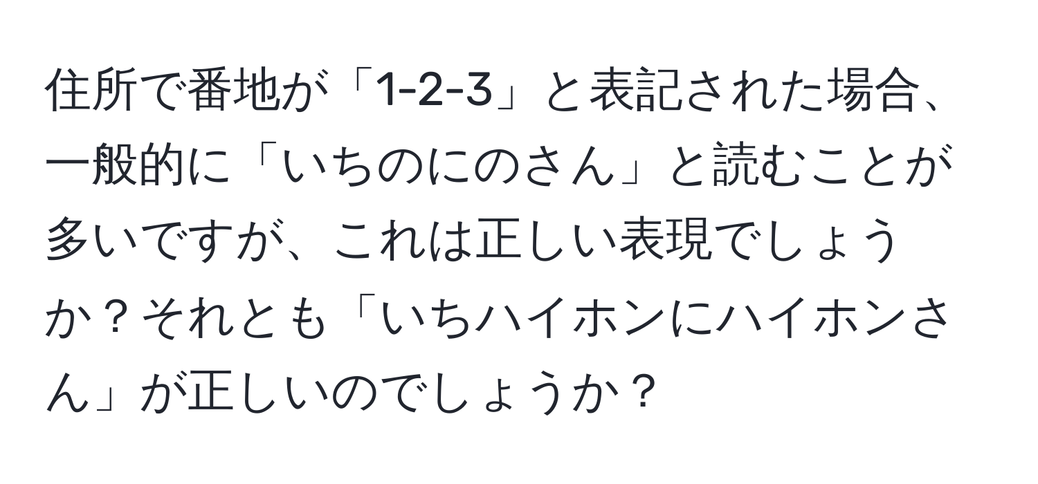 住所で番地が「1-2-3」と表記された場合、一般的に「いちのにのさん」と読むことが多いですが、これは正しい表現でしょうか？それとも「いちハイホンにハイホンさん」が正しいのでしょうか？