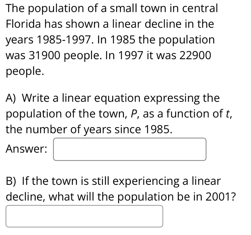 The population of a small town in central 
Florida has shown a linear decline in the
years 1985-1997. In 1985 the population 
was 31900 people. In 1997 it was 22900
people. 
A) Write a linear equation expressing the 
population of the town, P, as a function of t, 
the number of years since 1985. 
Answer: 
B) If the town is still experiencing a linear 
decline, what will the population be in 2001?