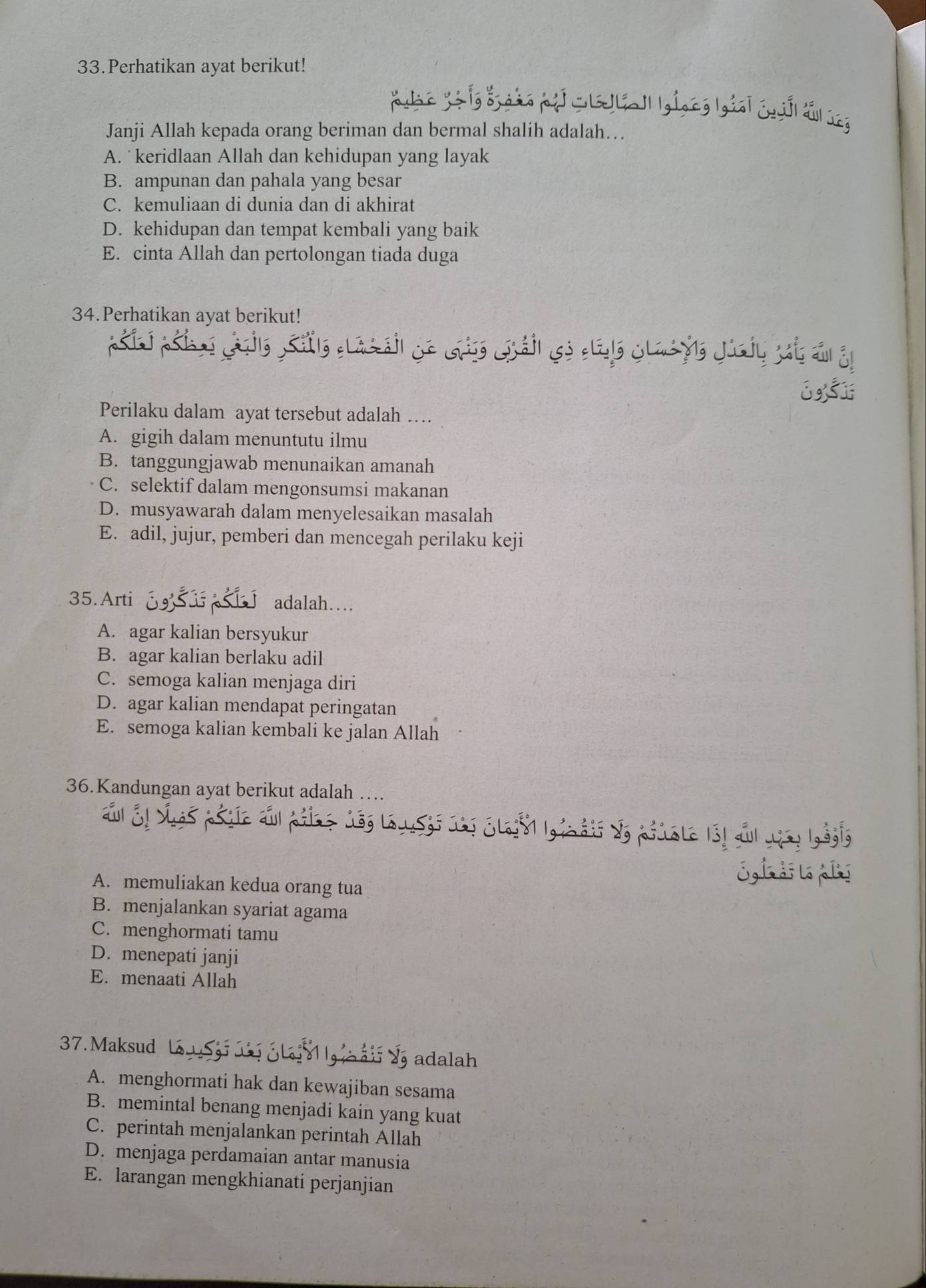 Perhatikan ayat berikut!
Wollal giong Ngiại chố tấ ln
Janji Allah kepada orang beriman dan bermal shalih adalah…
A. keridlaan Allah dan kehidupan yang layak
B. ampunan dan pahala yang besar
C. kemuliaan di dunia dan di akhirat
D. kehidupan dan tempat kembali yang baik
E. cinta Allah dan pertolongan tiada duga
34.Perhatikan ayat berikut!
Perilaku dalam ayat tersebut adalah …
A. gigih dalam menuntutu ilmu
B. tanggungjawab menunaikan amanah
C. selektif dalam mengonsumsi makanan
D. musyawarah dalam menyelesaikan masalah
E. adil, jujur, pemberi dan mencegah perilaku keji
35.Arti adalah…
A. agar kalian bersyukur
B. agar kalian berlaku adil
C. semoga kalian menjaga diri
D. agar kalian mendapat peringatan
E. semoga kalian kembali ke jalan Allah
36.Kandungan ayat berikut adalah …
A. memuliakan kedua orang tua
B. menjalankan syariat agama
C. menghormati tamu
D. menepati janji
E. menaati Allah
37. Maksud 
adalah
A. menghormati hak dan kewajiban sesama
B. memintal benang menjadi kain yang kuat
C. perintah menjalankan perintah Allah
D. menjaga perdamaian antar manusia
E. larangan mengkhianati perjanjian