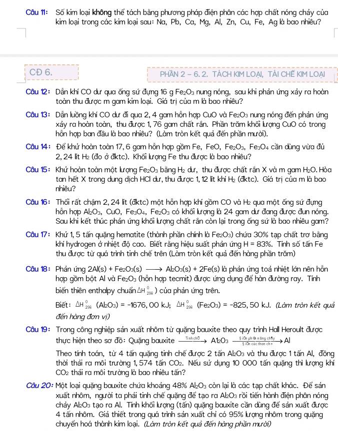 Số kim loại không thể tách bằng phương pháp điện phân các hợp chất nóng chảy của
kim loại trong các kim loại sau: Na, Pb, Ca, Mg, Al, Zn, Cu, Fe, Ag là bao nhiêu?
CĐ 6. PHAN 2 - 6. 2. TACH KIM LOẠI, TẢI CHẾ KIM LOẠI
Câu 12: Dẫn khí CO dư qua ống sứ đựng 16 g Fe₂O₃ nung nóng, sau khi phản ứng xảy ra hoàn
toàn thu được m gam kim loại. Giá trị của m là bao nhiêu?
Câu 13: Dẫn luồng khí CO dư đi qua 2, 4 gam hỗn hợp CuO và Fe₂O₃ nung nóng đến phản ứng
xảy ra hoàn toàn, thu được 1, 76 gam chất rắn. Phần trăm khối lượng CuO có trong
hỗn hợp ban đầu là bao nhiêu? (Làm tròn kết quả đến phần mười).
Câu 14: Để khử hoàn toàn 17, 6 gam hồn hợp gồm Fe, FeO, Fe_2O_3,Fe_3O_4 cần dùng vừa đủ
2, 24 lit H₂ (đo ở đktc). Khối lượng Fe thu được là bao nhiêu?
Câu 15: Khử hoàn toàn một lượng Fe_2O_3 bằng H₂ dư, thu được chất rắn X và m gam H₂O. Hòa
tan hết X trong dung dịch HCl dư, thu được 1, 12 lít khí H₂ (đktc). Giá trị của m là bao
nhiêu?
Câu 16: Thổi rất chậm 2, 24 lít (đktc) một hỗn hợp khí gồm CO và H₂ qua một ống sứ đựng
hỗn hợp Al_2O_3, 、CuO, Fe_3O_4,Fe_2O_3 có khối lượng là 24 gam dư đang được đun nóng.
Sau khi kết thúc phản ứng khối lượng chất rằn còn lại trong ống sứ là bao nhiêu gam?
Câu 17: Khử 1, 5 tấn quặng hematite (thành phần chính là Fe_2O_3) chứa 30% tạp chất trơ bằng
khí hydrogen ở nhiệt độ cao. Biết rằng hiệu suất phản ứng H=83%. Tính số tấn Fe
thu được từ quá trình tinh chế trên (Làm tròn kết quả đến hàng phần trăm)
Câu 18: Phản ứng 2Al(s)+Fe_2O_3(s)to Al_2O_3(s)+2Fe(s) là phản ứng toả nhiệt lớn nên hồn
hợp gồm bột Al và Fe_2O_3 (hỗn hợp tecmit) được ứng dụng để hàn đường ray. Tính
biến thiên enthalpy chuẩn △ H_(298)^0) của phản ứng trên.
Biết △ H_(298)^0(Al_2O_3)=-1676,00kJ;△ H_(298)^0(Fe_2O_3)=-825,50kJ. (Làm tròn kết quả
đến hàng đơn vị)
Câu 19: Trong công nghiệp sản xuất nhôm từ quặng bauxite theo quy trình Hall Heroult được
thực hiện theo sơ đồ: Quặng bauxite xrightarrow Tinhchθ At2O3xrightarrow SiOnpholaningch1yAl
Theo tính toán, từ 4 tấn quặng tinh chế được 2 tấn Al₂O₃ và thu được 1 tấn Al, đồng
thời thải ra môi trường 1, 574 tấn CO₂. Nếu sử dụng 10 000 tấn quặng thì lượng khí
CO_2 thải ra môi trường là bao nhiêu tấn?
Câu 20: Một loại quặng bauxite chứa khoảng 48% Al_2O_3 còn lại là các tạp chất khác. Để sản
xuất nhôm, người ta phải tinh chế quặng để tạo ra Al₂O₃ rồi tiến hành điện phân nóng
chảy Al₂O₃ tạo ra Al. Tính khối lượng (tấn) quặng bauxite cần dùng để sản xuất được
4 tấn nhôm. Giả thiết trong quá trình sản xuất chỉ có 95% lượng nhôm trong quặng
chuyển hoá thành kim loại. (Làm tròn kết quả đến hàng phần mười)