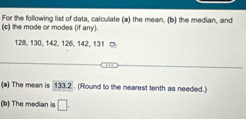 For the following list of data, calculate (a) the mean, (b) the median, and 
(c) the mode or modes (if any).
128, 130, 142, 126, 142, 131
(a) The mean is 133.2. (Round to the nearest tenth as needed.) 
(b) The median is □.