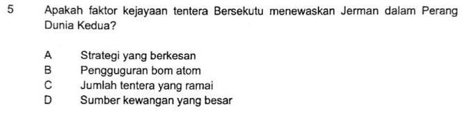 Apakah faktor kejayaan tentera Bersekutu menewaskan Jerman dalam Perang
Dunia Kedua?
A Strategi yang berkesan
B Pengguguran bom atom
C Jumlah tentera yang ramai
D Sumber kewangan yang besar