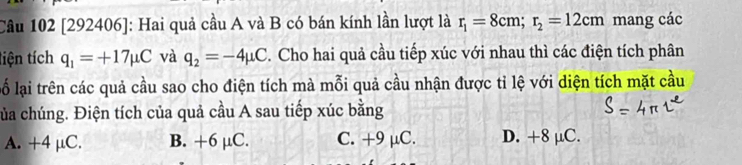 Cầu 102 [292406]: Hai quả cầu A và B có bán kính lần lượt là r_1=8cm; r_2=12cm mang các
tiện tích q_1=+17mu C và q_2=-4mu C. Cho hai quả cầu tiếp xúc với nhau thì các điện tích phân
lố lại trên các quả cầu sao cho điện tích mà mỗi quả cầu nhận được tỉ lệ với diện tích mặt cầu
của chúng. Điện tích của quả cầu A sau tiếp xúc bằng
A. +4 μC. B. +6 µC. C. +9 μC. D. +8 μC.