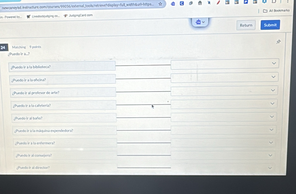 newcaneyisd.instructure.com/courses/99056/external_tools/retrieve?display=full_width&ur=https...
All Bookmarks
in - Powered by... Livestockjudging .co... JudgingCard.com
Return Submit
24 Matching 9 points
¿Puedo ir a....?
¿Puedo ir a la biblioteca?
¿Puedo ir a la ofcina?
¿Puedo ir al profesor de arte?
¿Puedo ir a la cafetería?
¿Puedo ir al baño?
¿Puedo ir a la máquina expendedora?
¿Puedo ir a la enfermera?
¿Puedo ir al consejero?
¿Puedo ir al director?