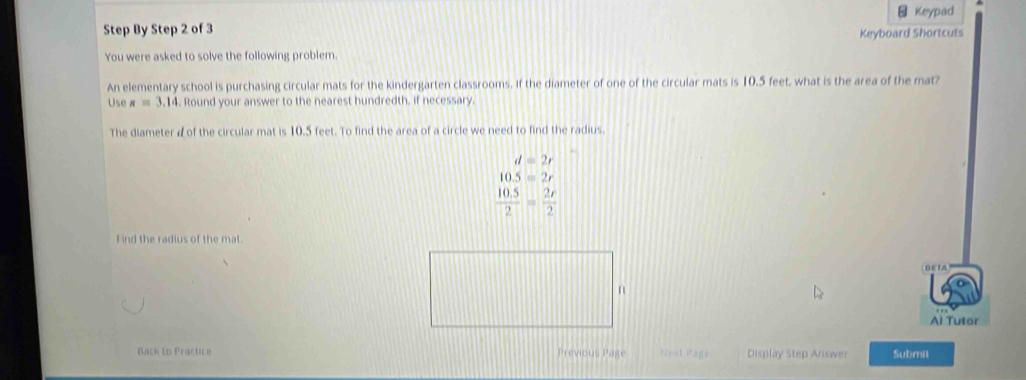 Keypad
Step By Step 2 of 3
You were asked to solve the following problem. Keyboard Shortcuts
An elementary school is purchasing circular mats for the kindergarten classrooms. If the diameter of one of the circular mats is 10.5 feet, what is the area of the mat?
Use π =3.14. Round your answer to the nearest hundredth, if necessary.
The diameter dof the circular mat is 10.5 feet. To find the area of a circle we need to find the radius.
d=2r
10.5=2r
 (10.5)/2 = 2r/2 
Find the radius of the mat
D E TA
Al Tutor
Back to Practice Previous Page Nest Page Display Step Answer Submit